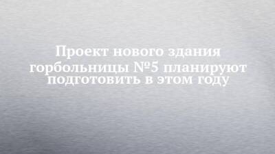 Альфия Когогина - Проект нового здания горбольницы №5 планируют подготовить в этом году - chelny-izvest.ru - Россия - Набережные Челны