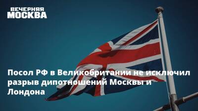 Посол РФ в Великобритании не исключил разрыв дипотношений Москвы и Лондона