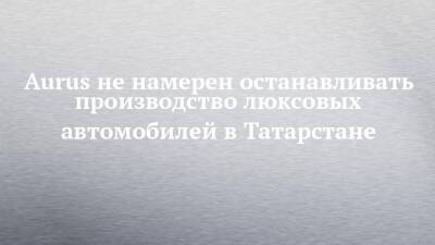 Aurus не намерен останавливать производство люксовых автомобилей в Татарстане