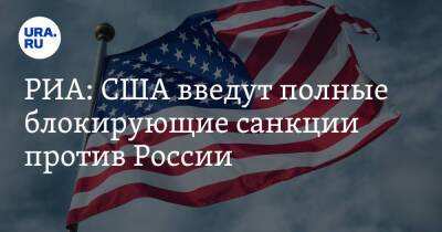 РИА: США введут полные блокирующие санкции против России