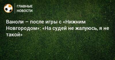 Ваноли – после игры с «Нижним Новгородом»: «На судей не жалуюсь, я не такой»