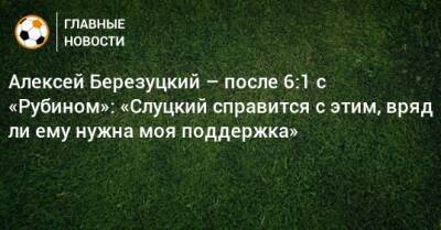 Алексей Березуцкий – после 6:1 с «Рубином»: «Слуцкий справится с этим, вряд ли ему нужна моя поддержка»