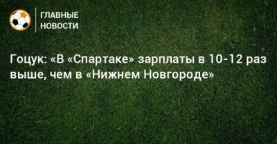 Гоцук: «В «Спартаке» зарплаты в 10-12 раз выше, чем в «Нижнем Новгороде»