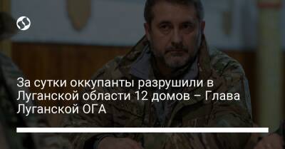 За сутки оккупанты разрушили в Луганской области 12 домов – Глава Луганской ОГА
