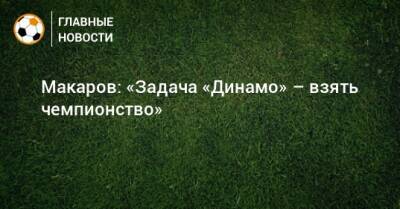 Макаров: «Задача «Динамо» – взять чемпионство»