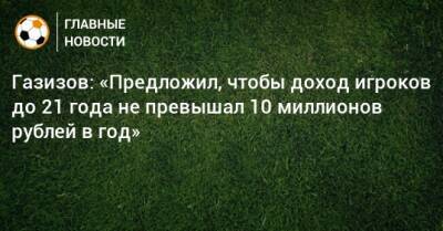 Газизов: «Предложил, чтобы доход игроков до 21 года не превышал 10 миллионов рублей в год»