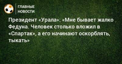 Президент «Урала»: «Мне бывает жалко Федуна. Человек столько вложил в «Спартак», а его начинают оскорблять, тыкать»