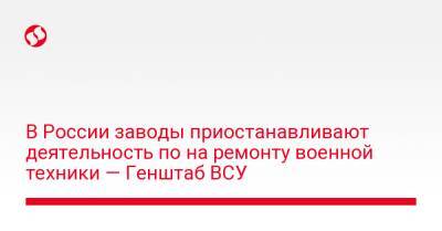 В России заводы приостанавливают деятельность по на ремонту военной техники — Генштаб ВСУ