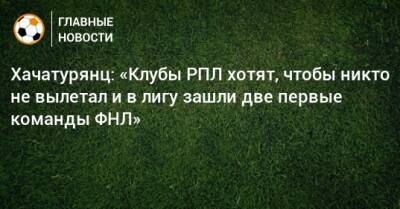 Хачатурянц: «Клубы РПЛ хотят, чтобы никто не вылетал и в лигу зашли две первые команды ФНЛ»