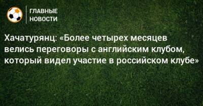 Хачатурянц: «Более четырех месяцев велись переговоры с английским клубом, который видел участие в российском клубе»
