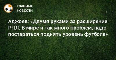 Аджоев: «Двумя руками за расширение РПЛ. В мире и так много проблем, надо постараться поднять уровень футбола»