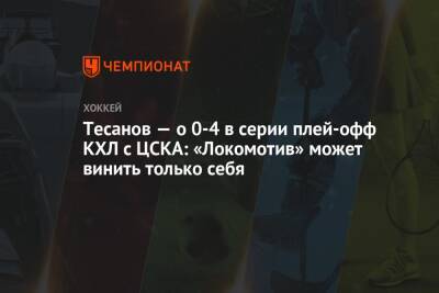 Тесанов — о 0-4 в серии плей-офф КХЛ с ЦСКА: «Локомотив» может винить только себя