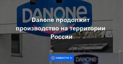 Danone продолжит производство на территории России