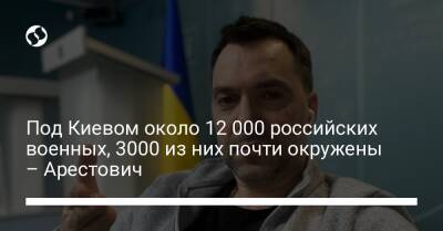 Под Киевом около 12 000 российских военных, 3000 из них почти окружены – Арестович