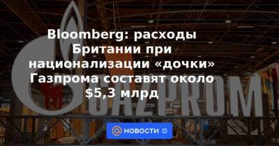Bloomberg: расходы Британии при национализации «дочки» Газпрома составят около $5,3 млрд