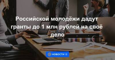 Российской молодёжи дадут гранты до 1 млн рублей на своё дело
