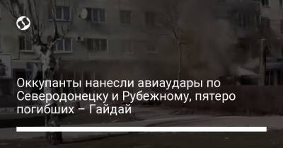 Оккупанты нанесли авиаудары по Северодонецку и Рубежному, пятеро погибших – Гайдай