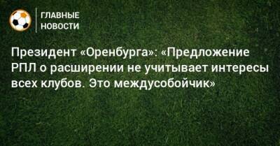 Президент «Оренбурга»: «Предложение РПЛ о расширении не учитывает интересы всех клубов. Это междусобойчик»