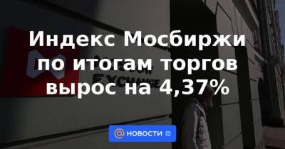 Индекс Мосбиржи по итогам торгов вырос на 4,37%