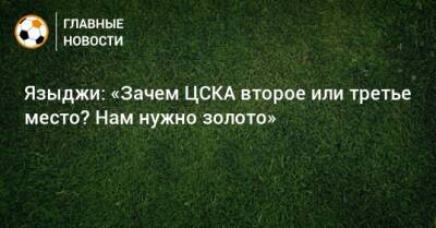 Языджи: «Зачем ЦСКА второе или третье место? Нам нужно золото»