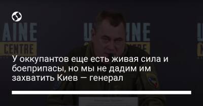 У оккупантов еще есть живая сила и боеприпасы, но мы не дадим им захватить Киев — генерал