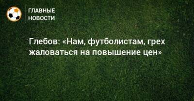 Глебов: «Нам, футболистам, грех жаловаться на повышение цен»