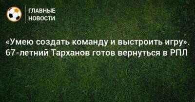 «Умею создать команду и выстроить игру». 67-летний Тарханов готов вернуться в РПЛ