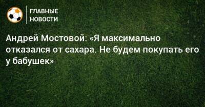 Андрей Мостовой: «Я максимально отказался от сахара. Не будем покупать его у бабушек»