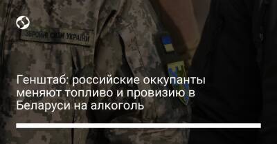 Генштаб: российские оккупанты меняют топливо и провизию в Беларуси на алкоголь