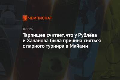 Тарпищев считает, что у Рублёва и Хачанова была причина сняться с парного турнира в Майами