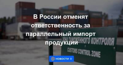 В России отменят ответственность за параллельный импорт продукции