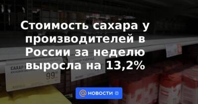 Стоимость сахара у производителей в России за неделю выросла на 13,2%