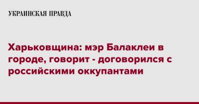 Харьковщина: мэр Балаклеи в городе, говорит - договорился с российскими оккупантами