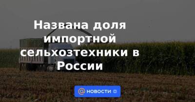 Названа доля импортной сельхозтехники в России