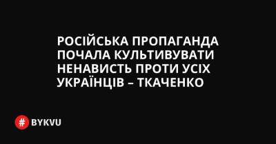 Російська пропаганда почала культивувати ненависть проти усіх українців – Ткаченко