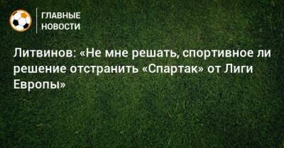Литвинов: «Не мне решать, спортивное ли решение отстранить «Спартак» от Лиги Европы»