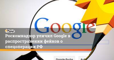 Роскомнадзор уличил Google в распространении фейков о спецоперации РФ