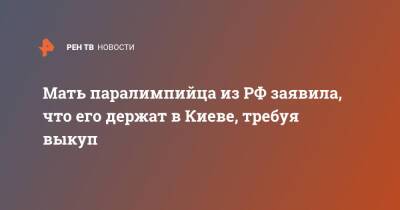 Мать паралимпийца из РФ заявила, что его держат в Киеве, требуя выкуп - ren.tv - Москва - Россия - Киев - Киев