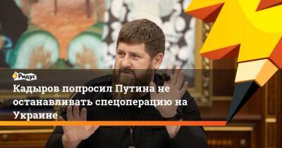 Кадыров попросил Путина не останавливать спецоперацию на Украине