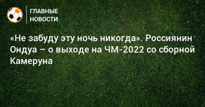 «Не забуду эту ночь никогда». Россиянин Ондуа – о выходе на ЧМ-2022 со сборной Камеруна