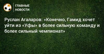 Руслан Агаларов: «Конечно, Гамид хочет уйти из «Уфы» в более сильную команду и более сильный чемпионат»