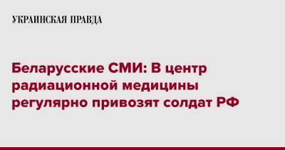 Беларусские СМИ: В центр радиационной медицины регулярно привозят солдат РФ