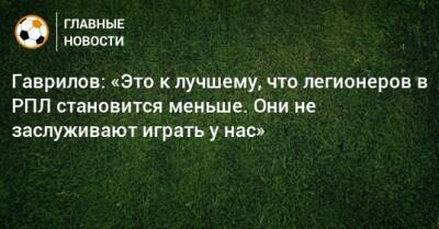 Гаврилов: «Это к лучшему, что легионеров в РПЛ становится меньше. Они не заслуживают играть у нас»