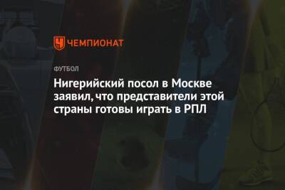 Нигерийский посол в Москве заявил, что представители этой страны готовы играть в РПЛ