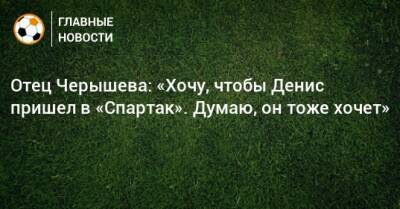 Отец Черышева: «Хочу, чтобы Денис пришел в «Спартак». Думаю, он тоже хочет»