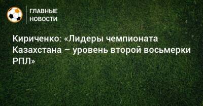 Кириченко: «Лидеры чемпионата Казахстана – уровень второй восьмерки РПЛ»