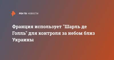 Флоранс Парли - Франция использует "Шарль де Голль" для контроля за небом близ Украины - ren.tv - Россия - Украина - Франция - Румыния - Кипр