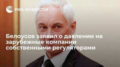 Вице-премьер Белоусов заявил о давлении на зарубежные компании собственными регуляторами