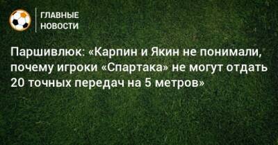 Паршивлюк: «Карпин и Якин не понимали, почему игроки «Спартака» не могут отдать 20 точных передач на 5 метров»