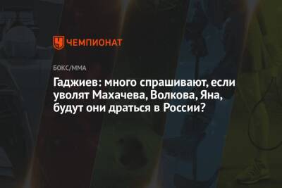 Гаджиев: много спрашивают, если уволят Махачева, Волкова, Яна, будут они драться в России?